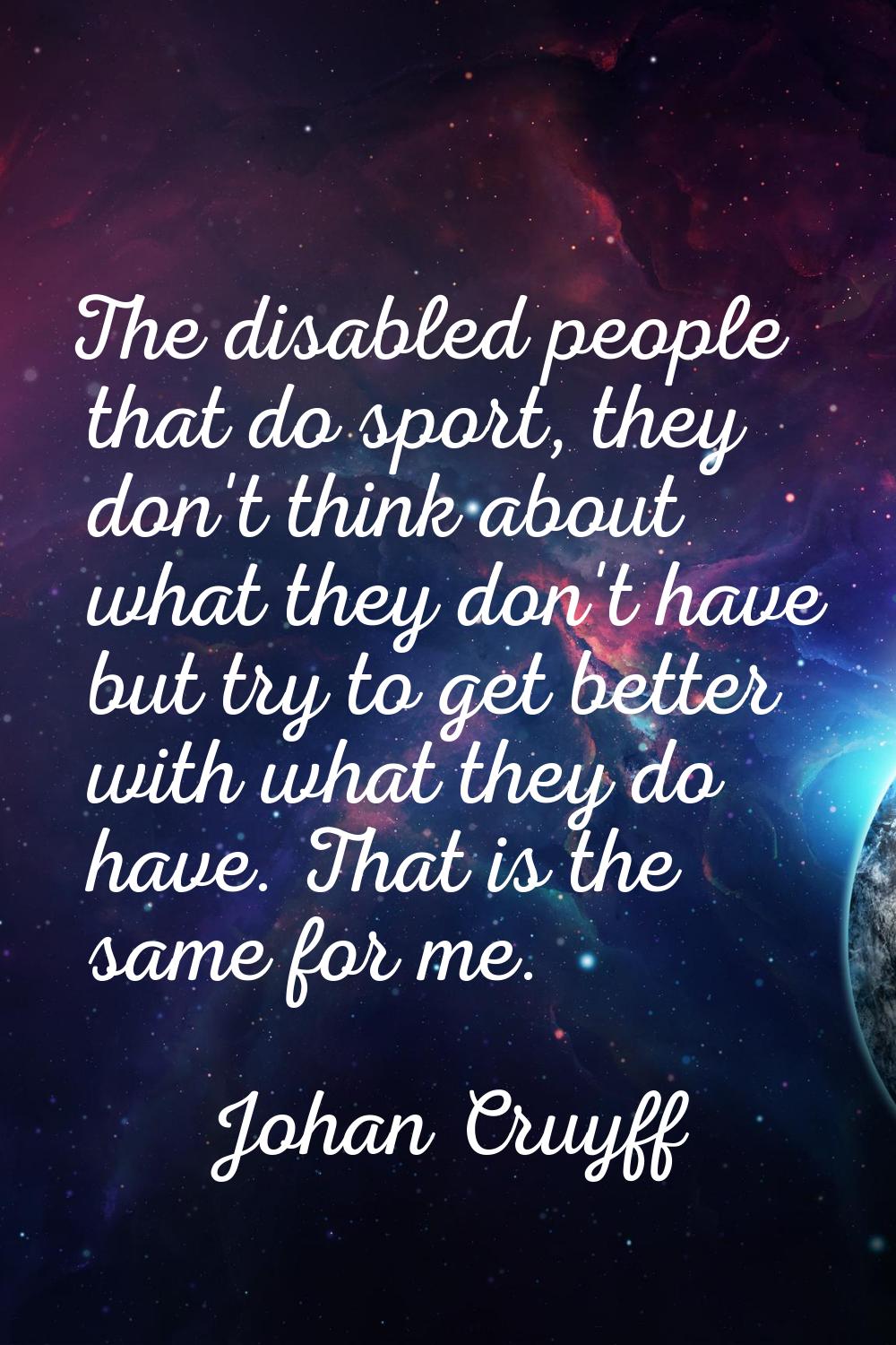 The disabled people that do sport, they don't think about what they don't have but try to get bette