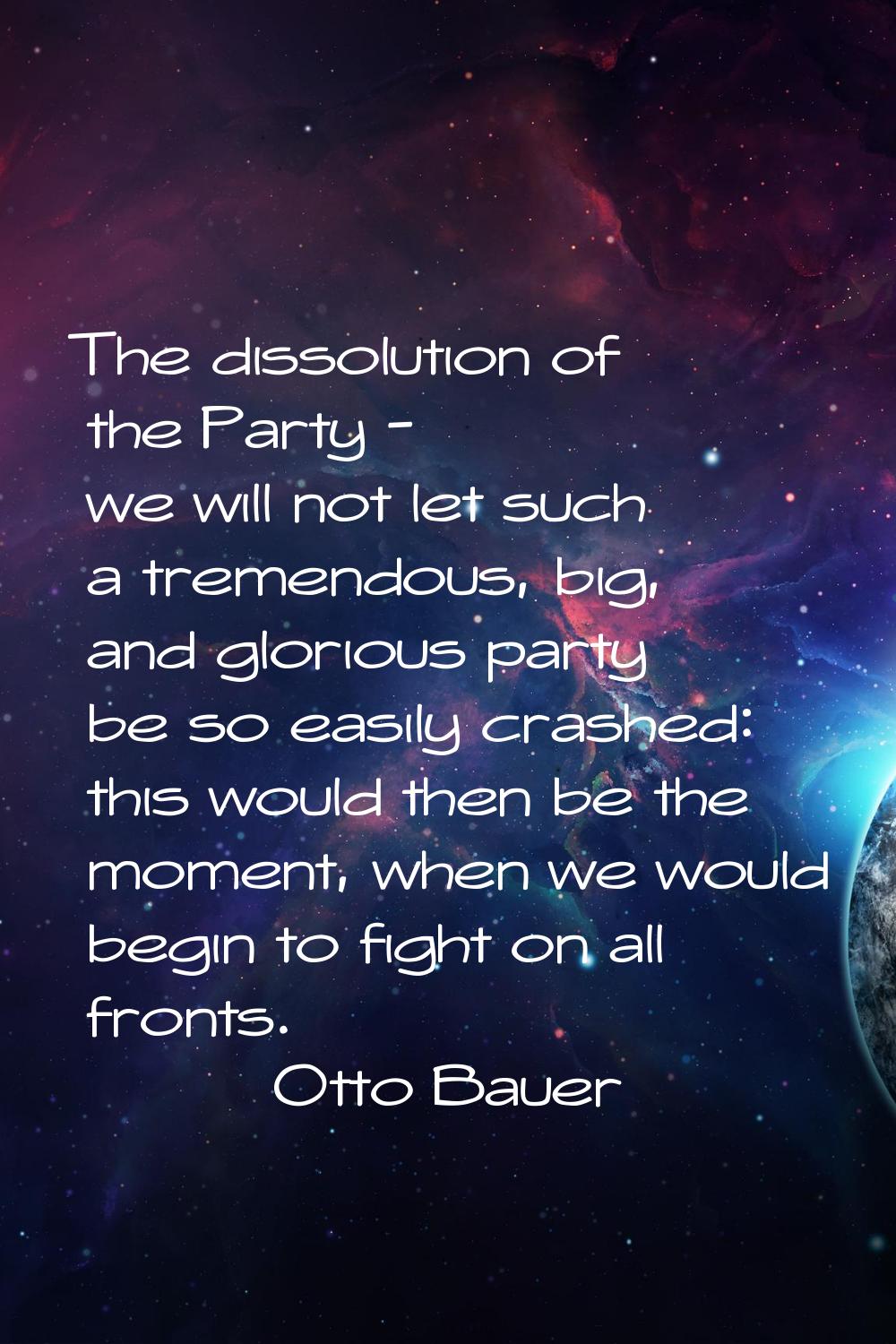 The dissolution of the Party - we will not let such a tremendous, big, and glorious party be so eas