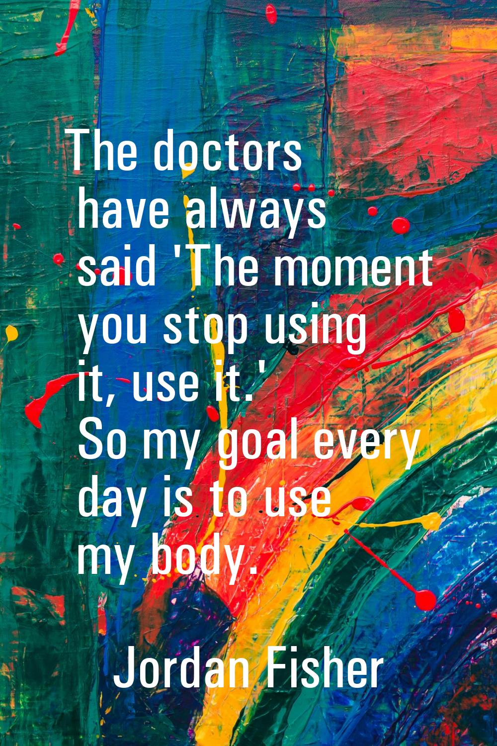 The doctors have always said 'The moment you stop using it, use it.' So my goal every day is to use