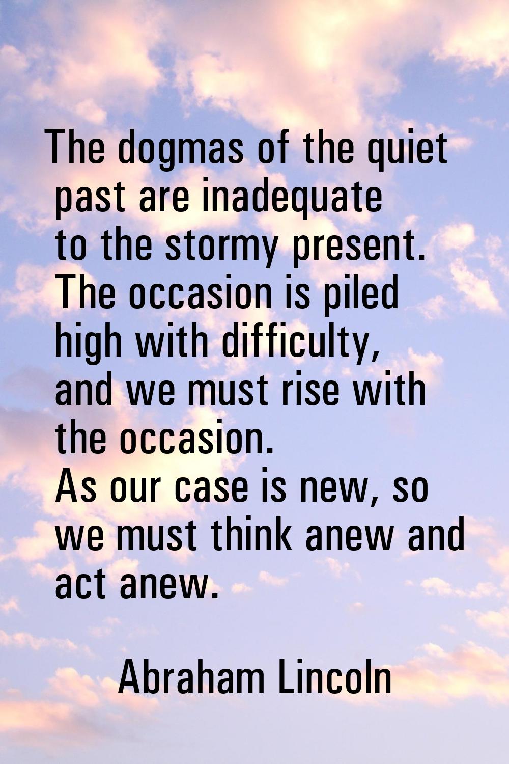The dogmas of the quiet past are inadequate to the stormy present. The occasion is piled high with 