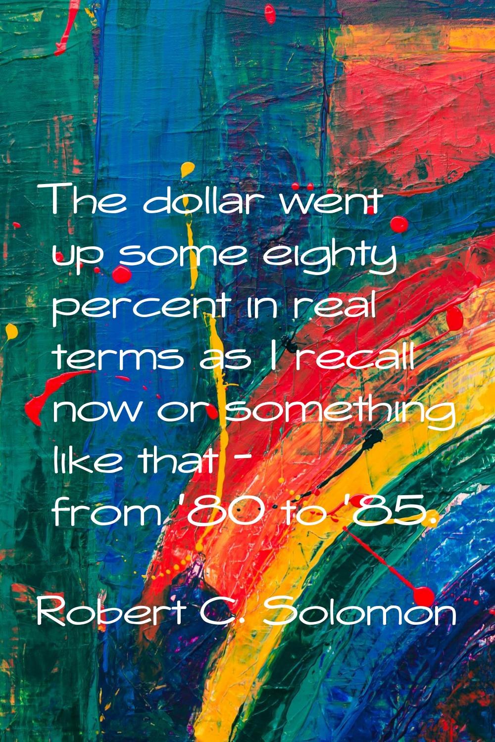 The dollar went up some eighty percent in real terms as I recall now or something like that - from 