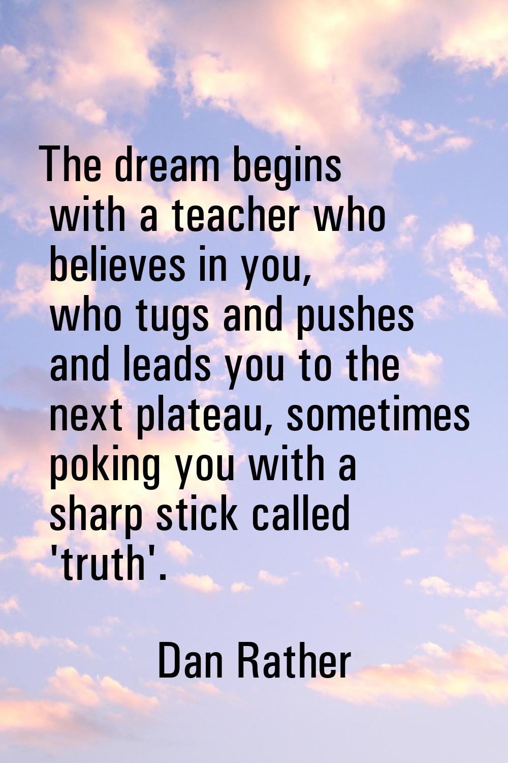 The dream begins with a teacher who believes in you, who tugs and pushes and leads you to the next 