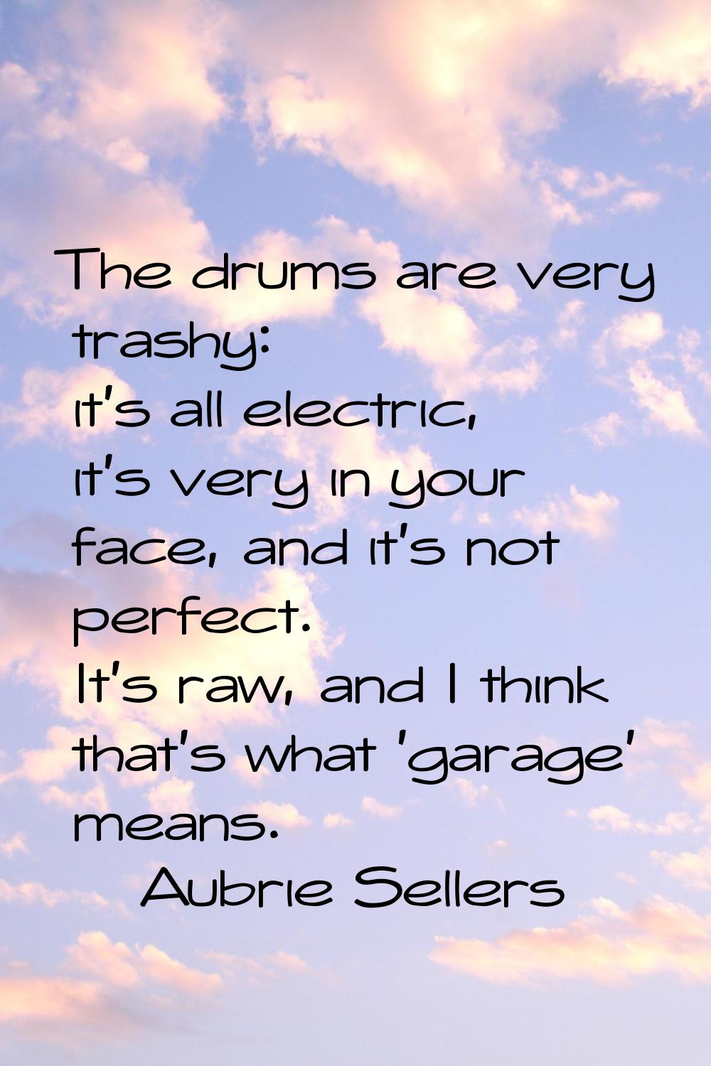 The drums are very trashy: it's all electric, it's very in your face, and it's not perfect. It's ra