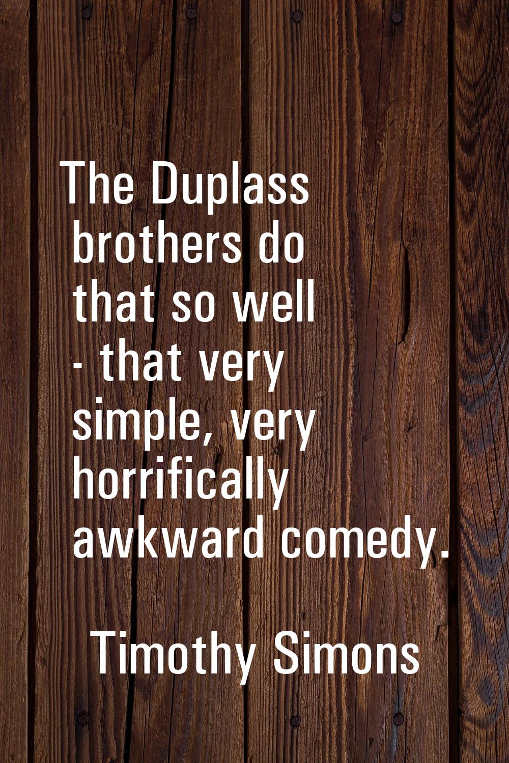 The Duplass brothers do that so well - that very simple, very horrifically awkward comedy.