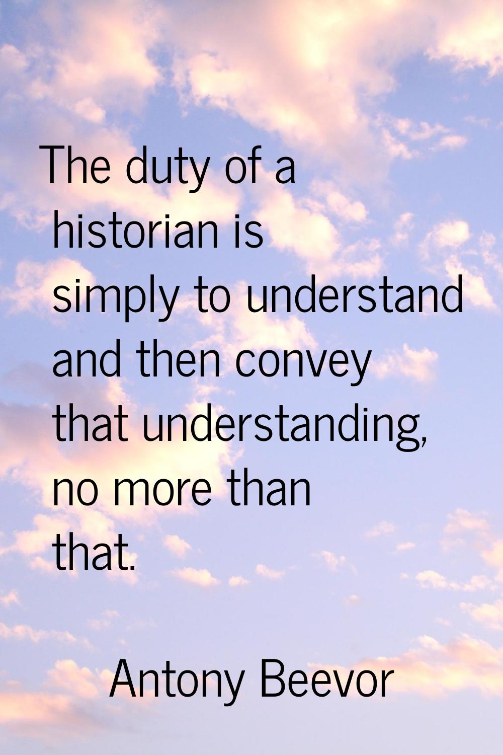 The duty of a historian is simply to understand and then convey that understanding, no more than th