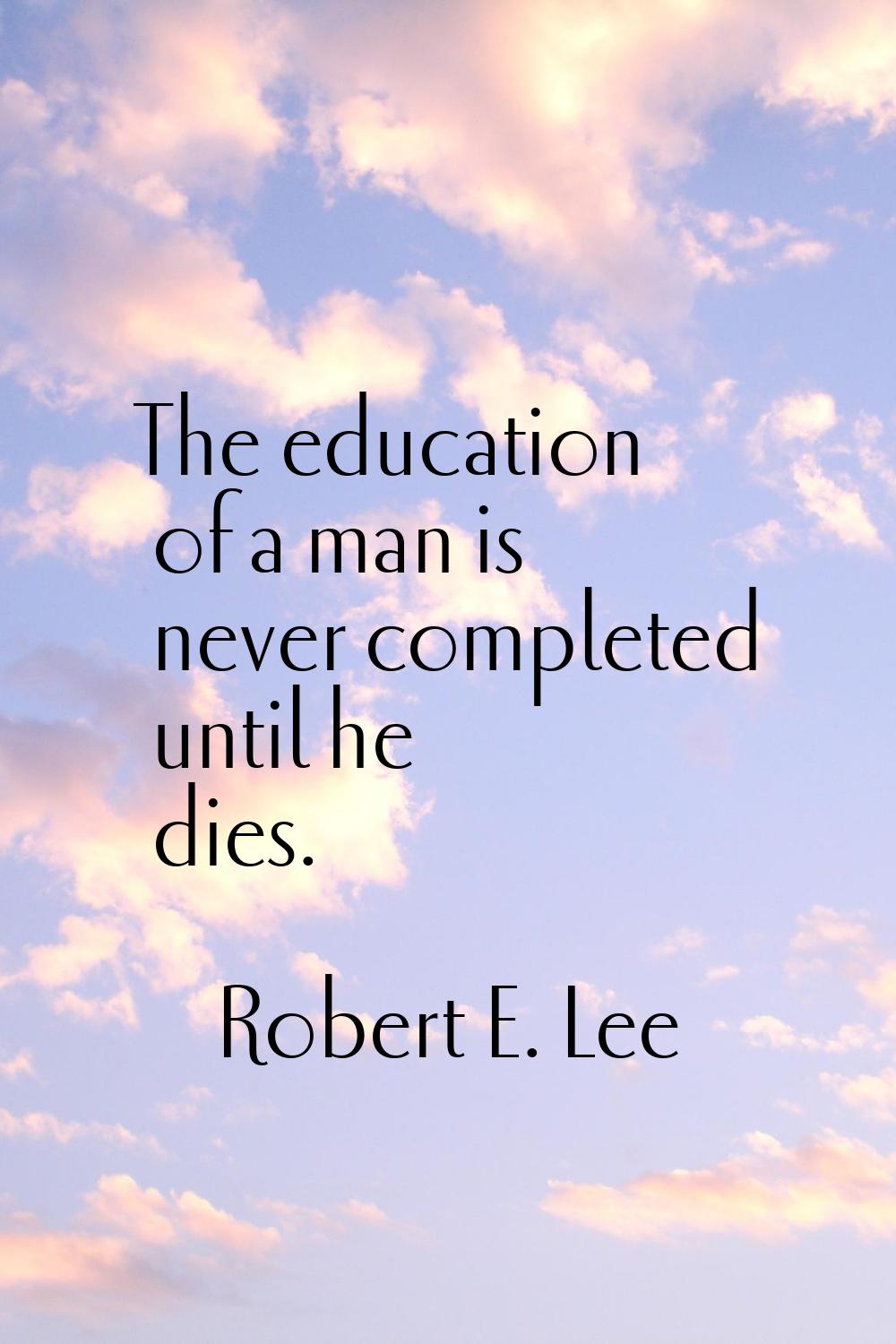 The education of a man is never completed until he dies.