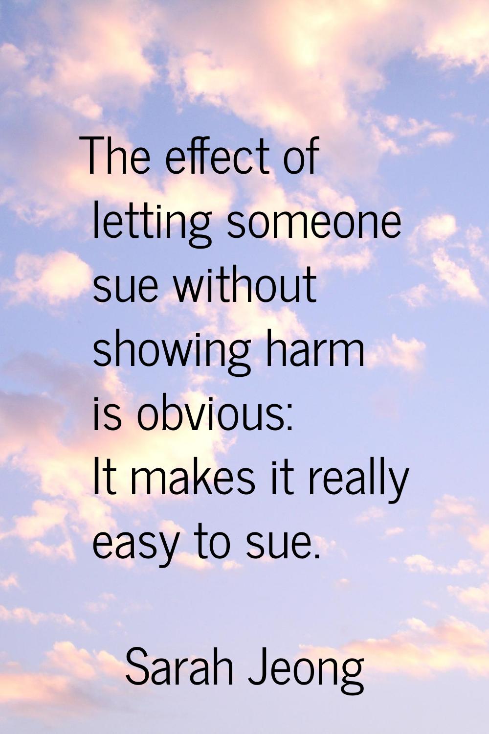 The effect of letting someone sue without showing harm is obvious: It makes it really easy to sue.
