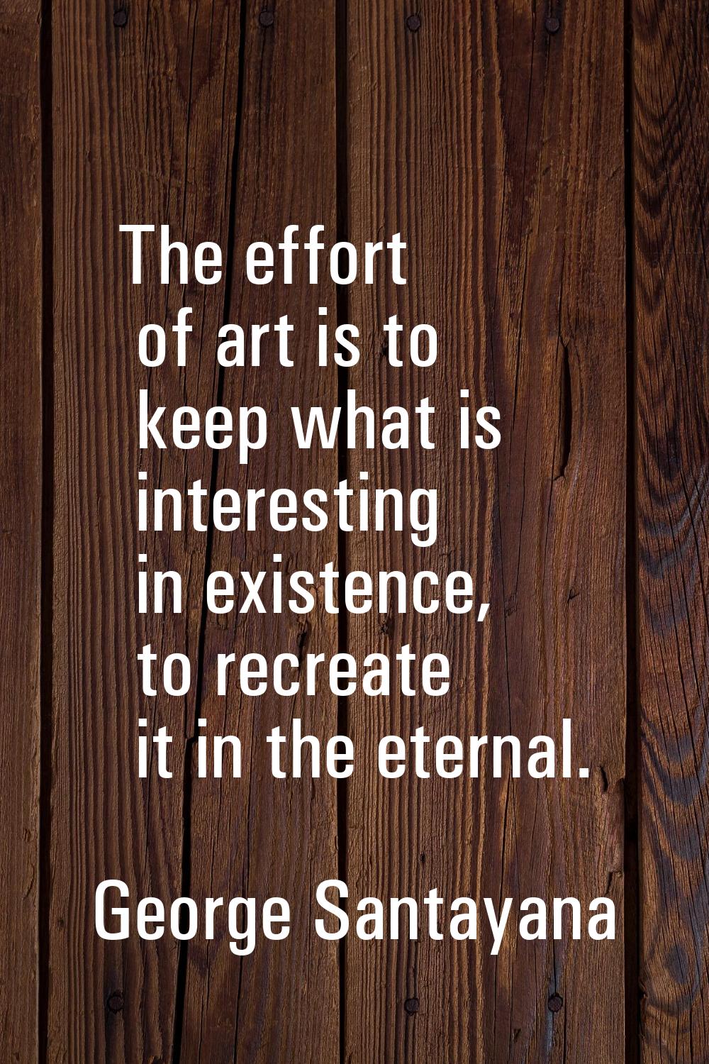 The effort of art is to keep what is interesting in existence, to recreate it in the eternal.