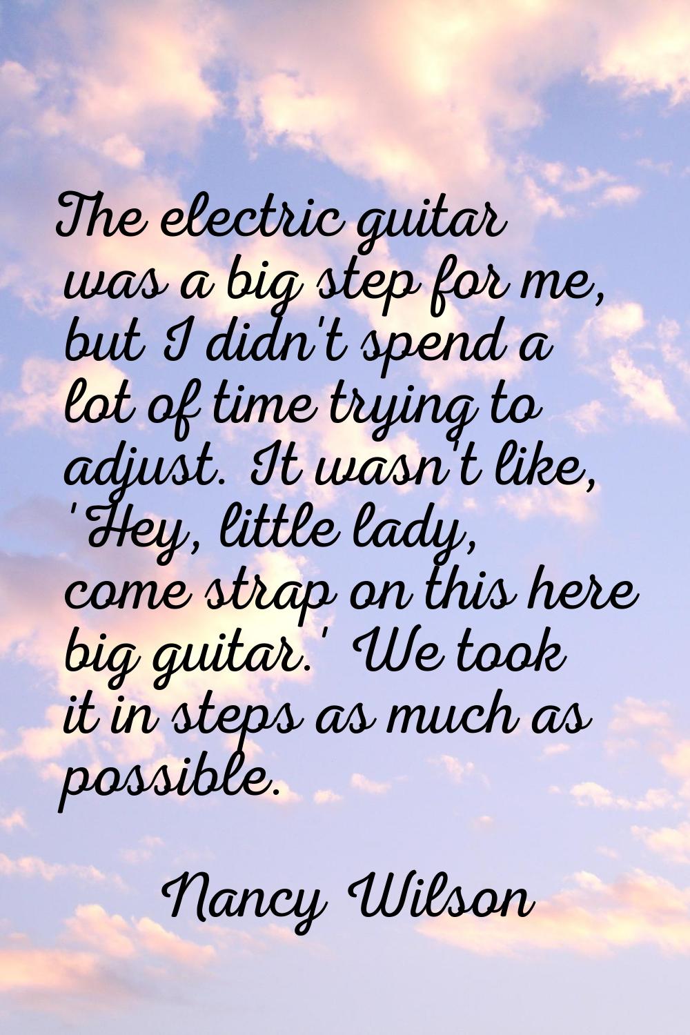 The electric guitar was a big step for me, but I didn't spend a lot of time trying to adjust. It wa