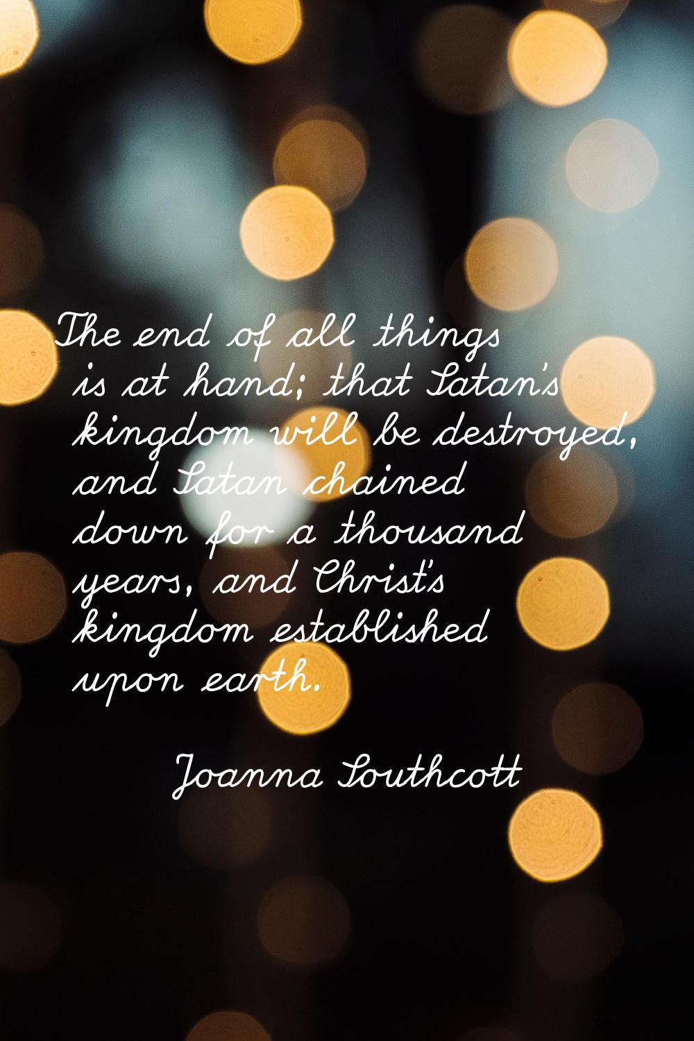 The end of all things is at hand; that Satan's kingdom will be destroyed, and Satan chained down fo