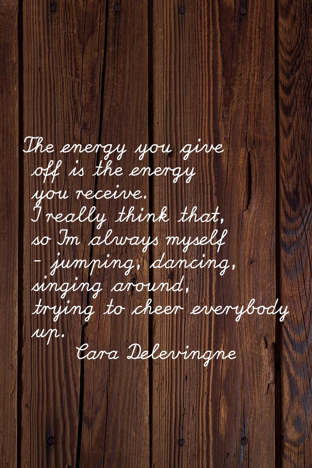 The energy you give off is the energy you receive. I really think that, so I'm always myself - jump