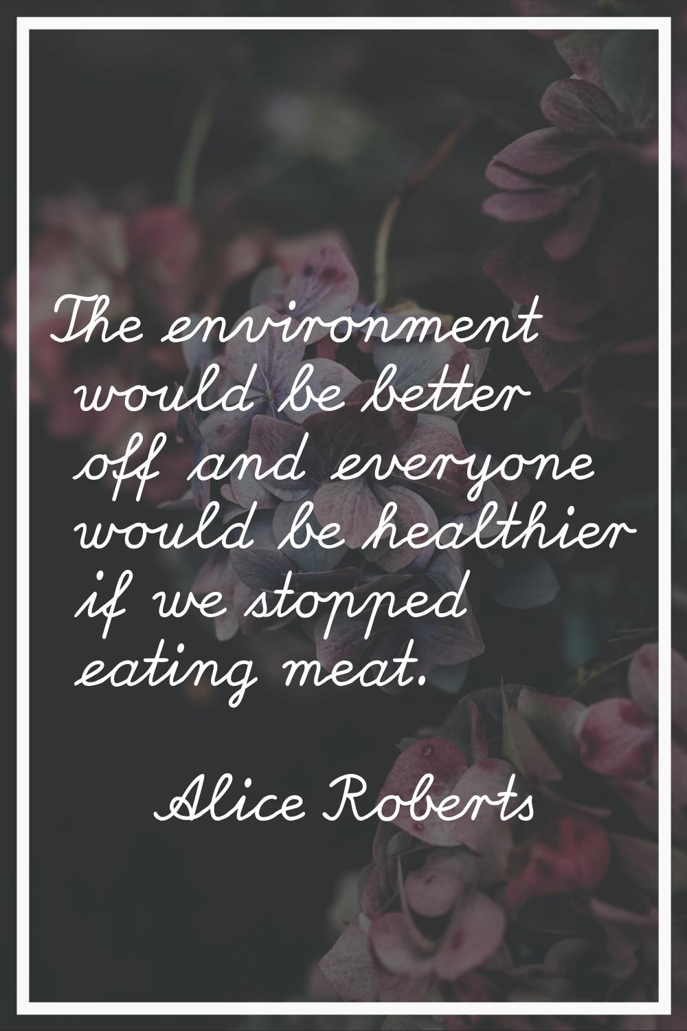 The environment would be better off and everyone would be healthier if we stopped eating meat.