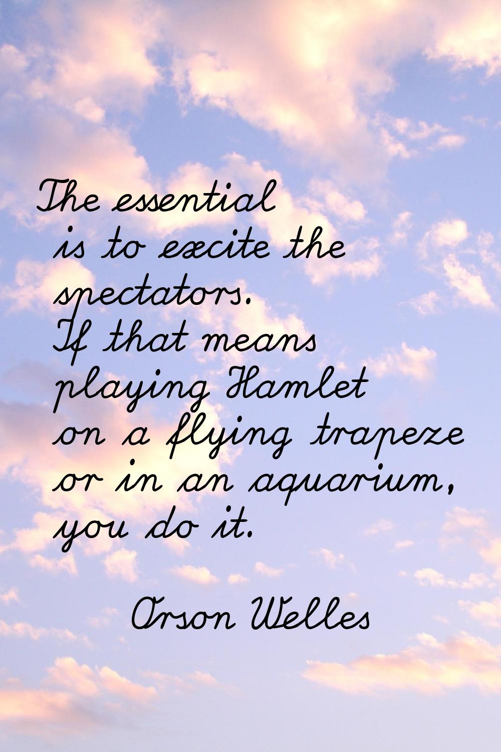 The essential is to excite the spectators. If that means playing Hamlet on a flying trapeze or in a