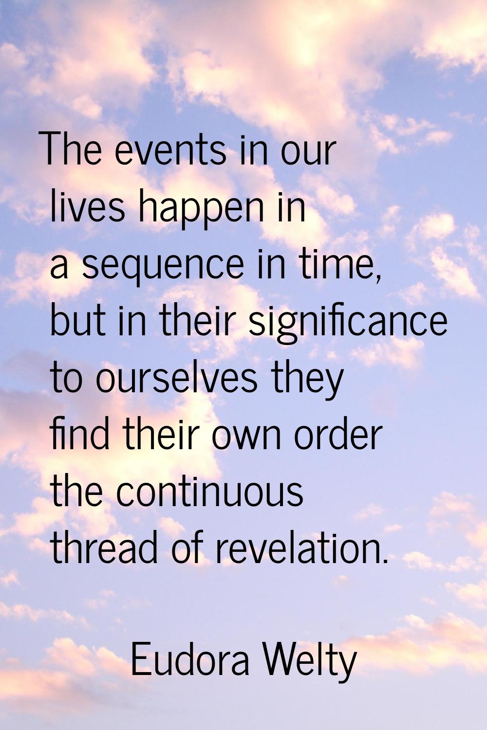 The events in our lives happen in a sequence in time, but in their significance to ourselves they f