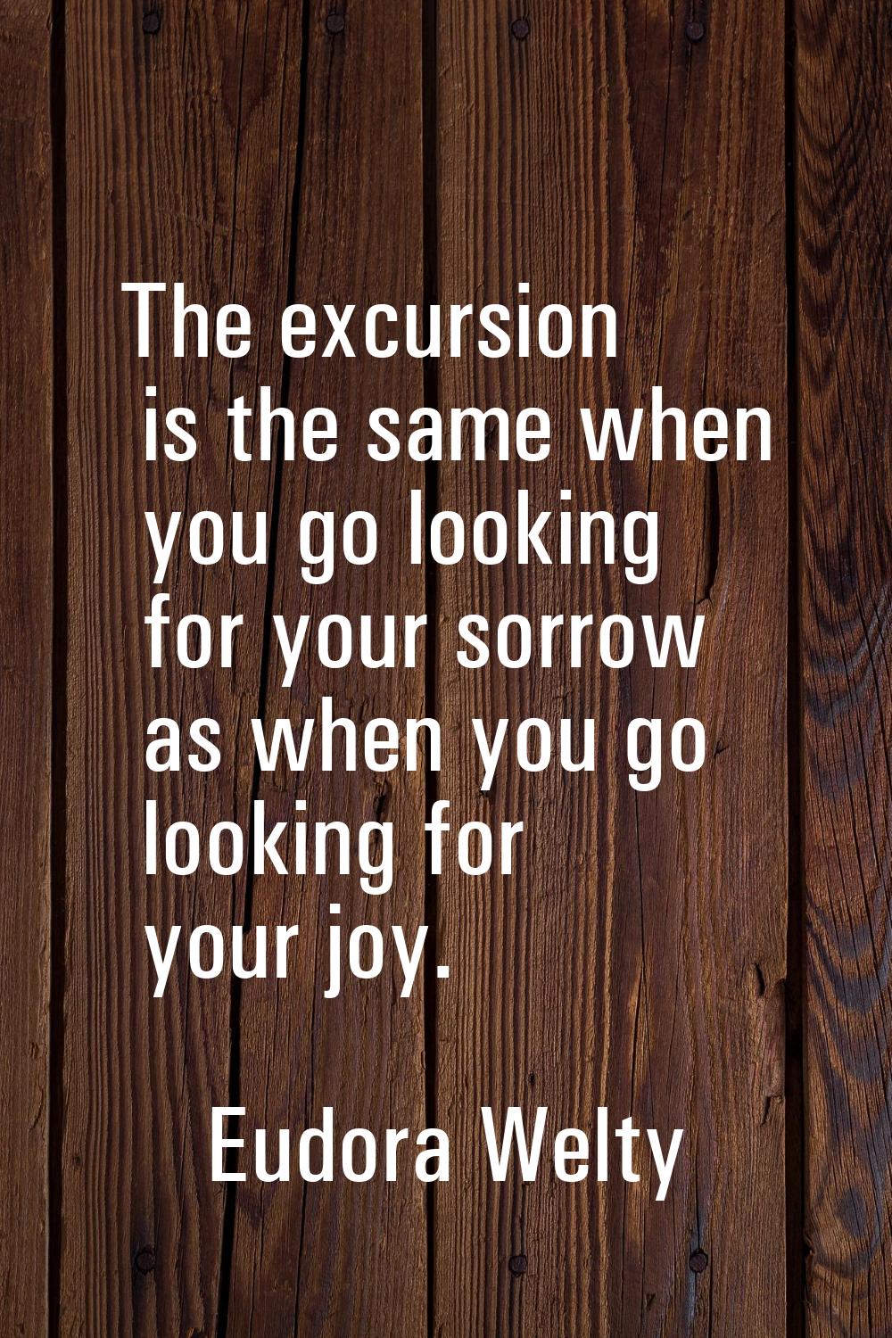 The excursion is the same when you go looking for your sorrow as when you go looking for your joy.
