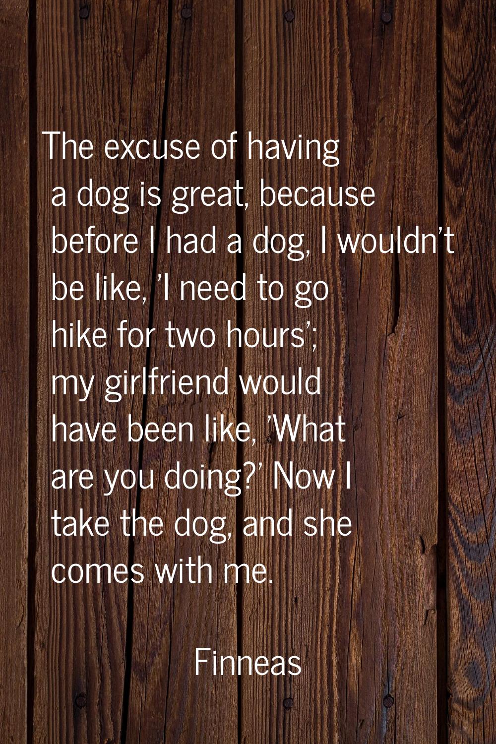 The excuse of having a dog is great, because before I had a dog, I wouldn't be like, 'I need to go 