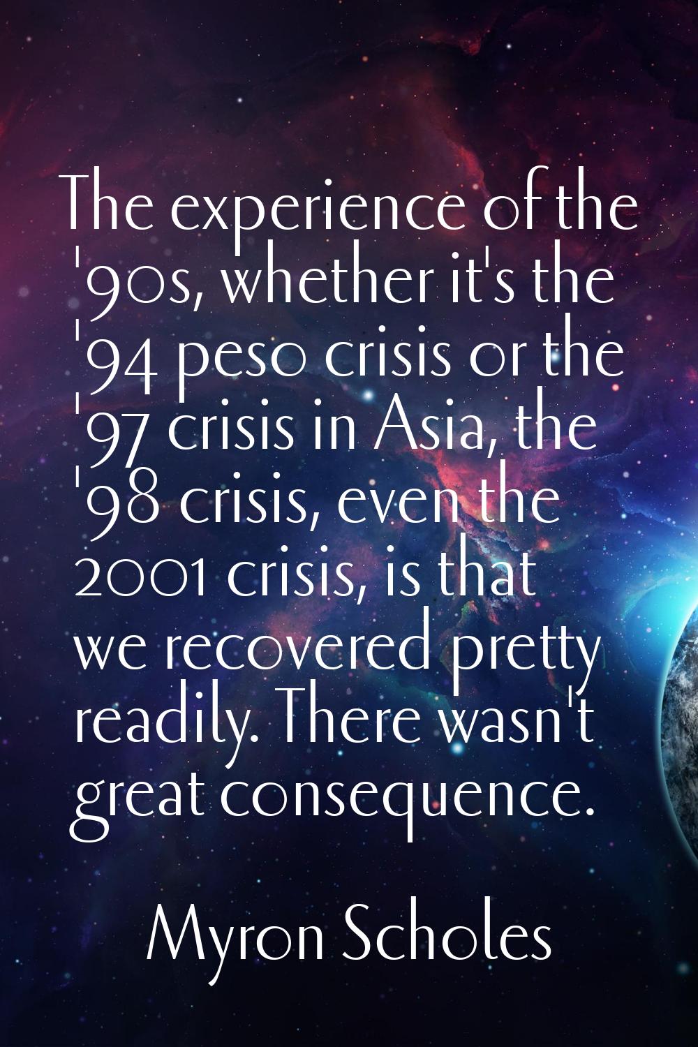 The experience of the '90s, whether it's the '94 peso crisis or the '97 crisis in Asia, the '98 cri