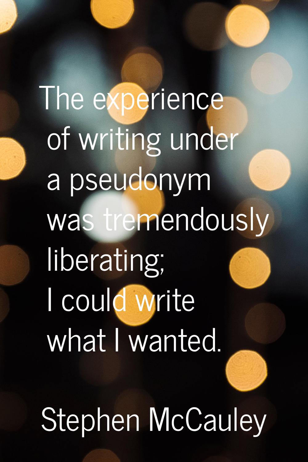 The experience of writing under a pseudonym was tremendously liberating; I could write what I wante