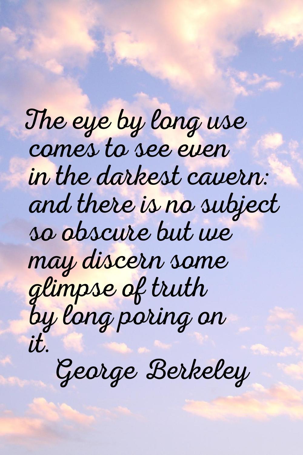 The eye by long use comes to see even in the darkest cavern: and there is no subject so obscure but