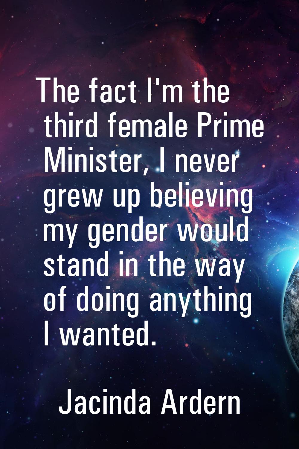 The fact I'm the third female Prime Minister, I never grew up believing my gender would stand in th
