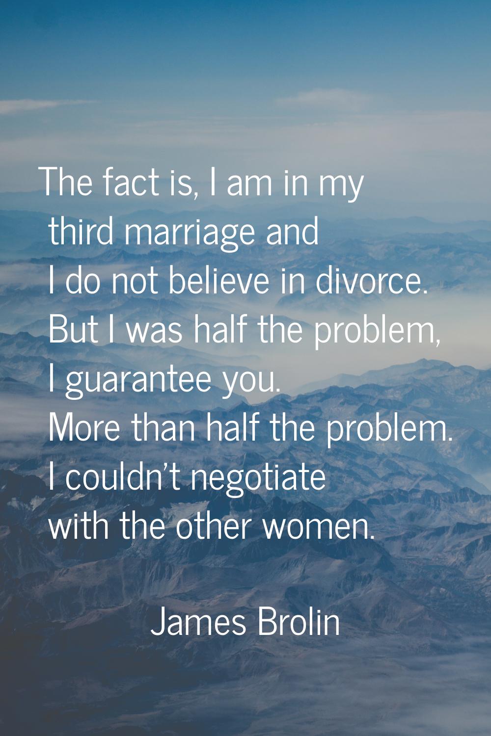 The fact is, I am in my third marriage and I do not believe in divorce. But I was half the problem,
