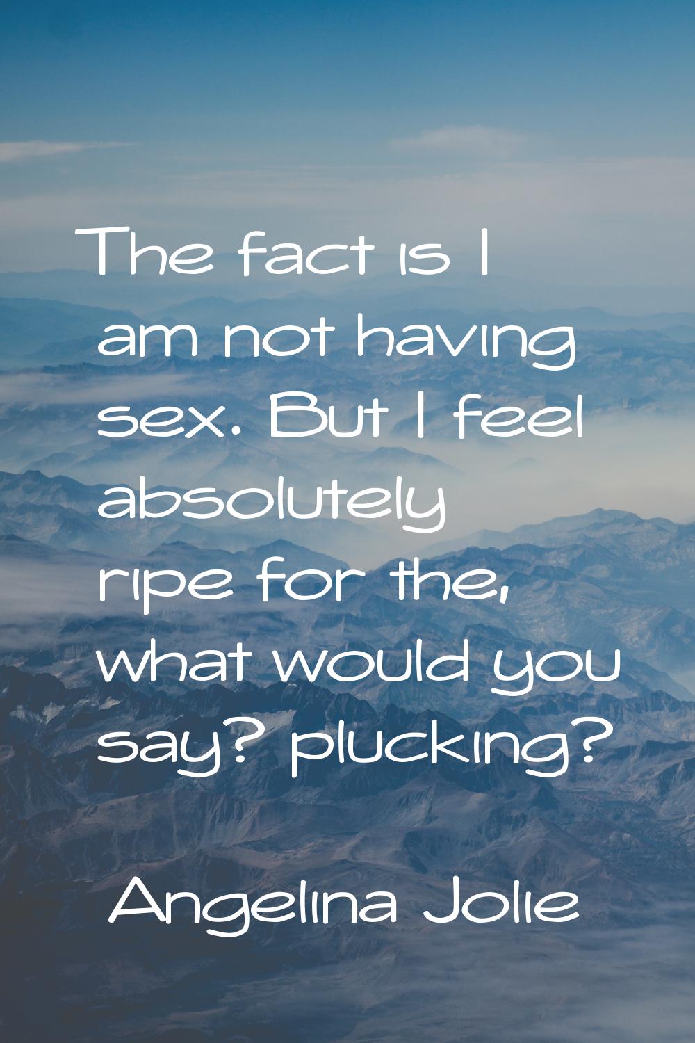 The fact is I am not having sex. But I feel absolutely ripe for the, what would you say? plucking?