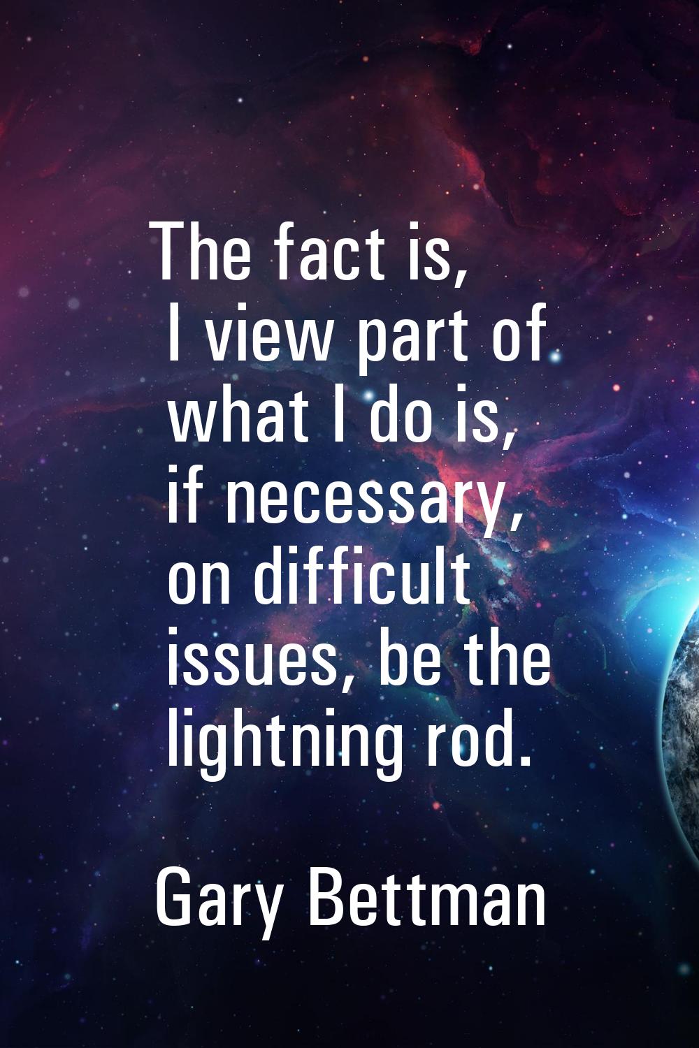 The fact is, I view part of what I do is, if necessary, on difficult issues, be the lightning rod.