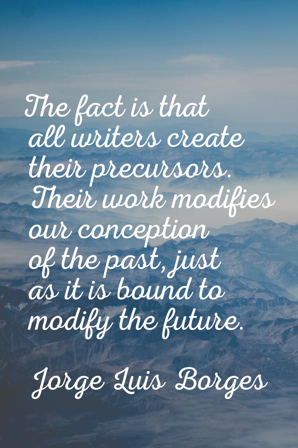 The fact is that all writers create their precursors. Their work modifies our conception of the pas