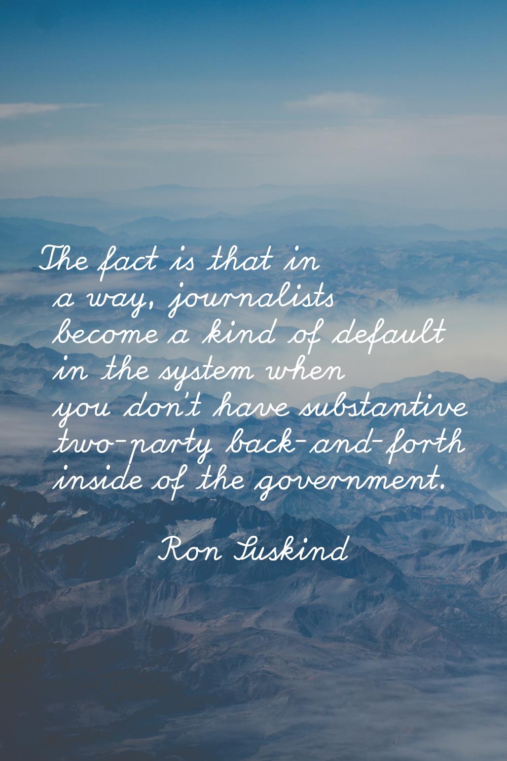 The fact is that in a way, journalists become a kind of default in the system when you don't have s