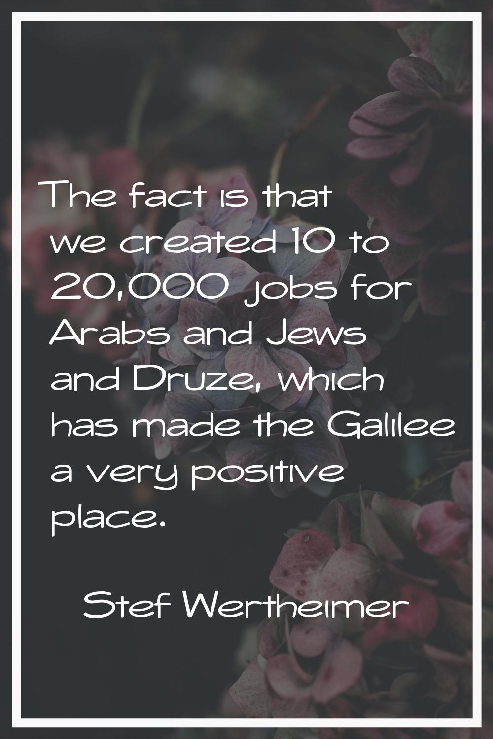 The fact is that we created 10 to 20,000 jobs for Arabs and Jews and Druze, which has made the Gali