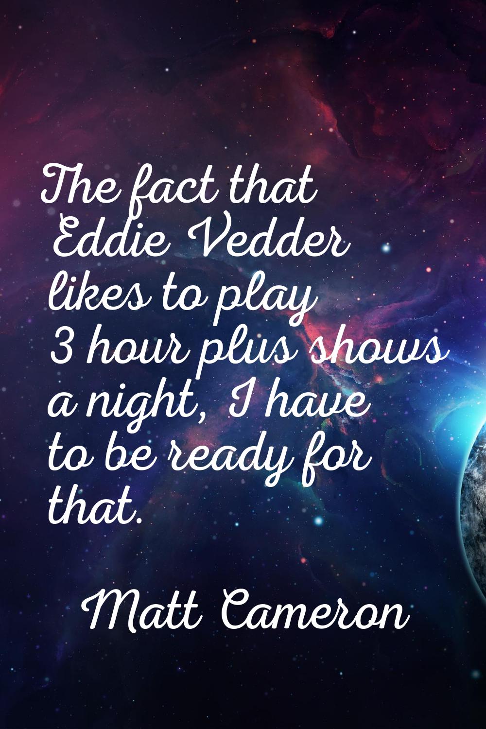 The fact that Eddie Vedder likes to play 3 hour plus shows a night, I have to be ready for that.