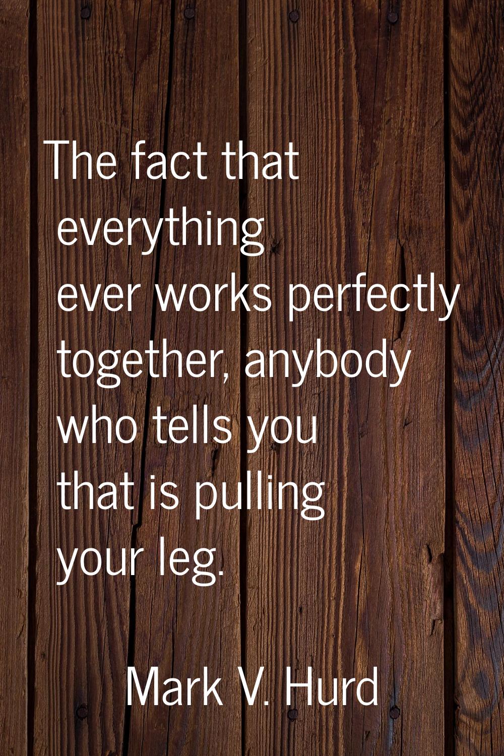 The fact that everything ever works perfectly together, anybody who tells you that is pulling your 