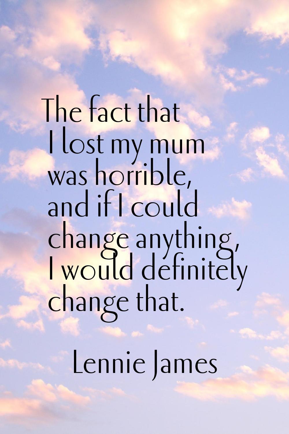 The fact that I lost my mum was horrible, and if I could change anything, I would definitely change
