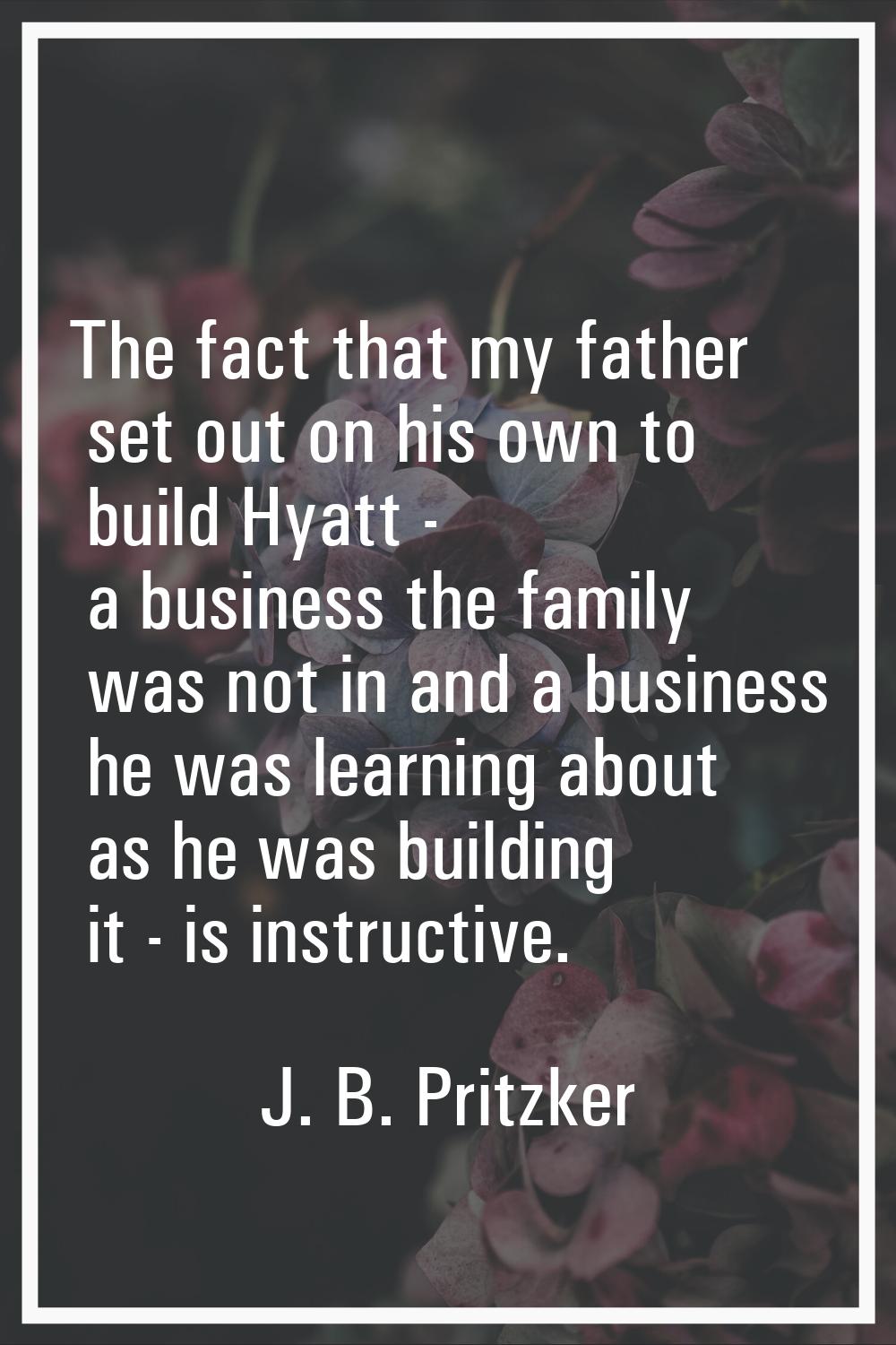 The fact that my father set out on his own to build Hyatt - a business the family was not in and a 