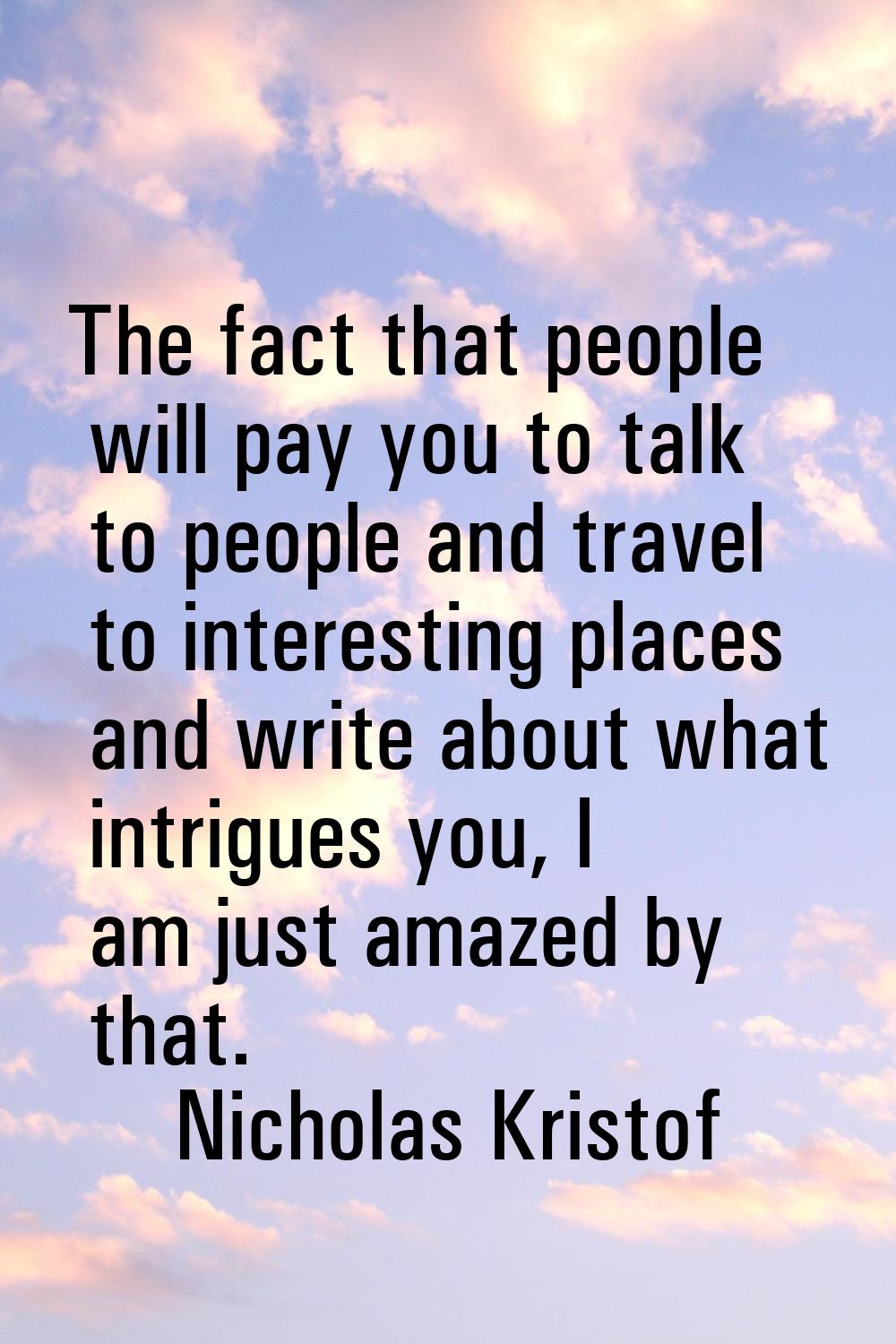 The fact that people will pay you to talk to people and travel to interesting places and write abou