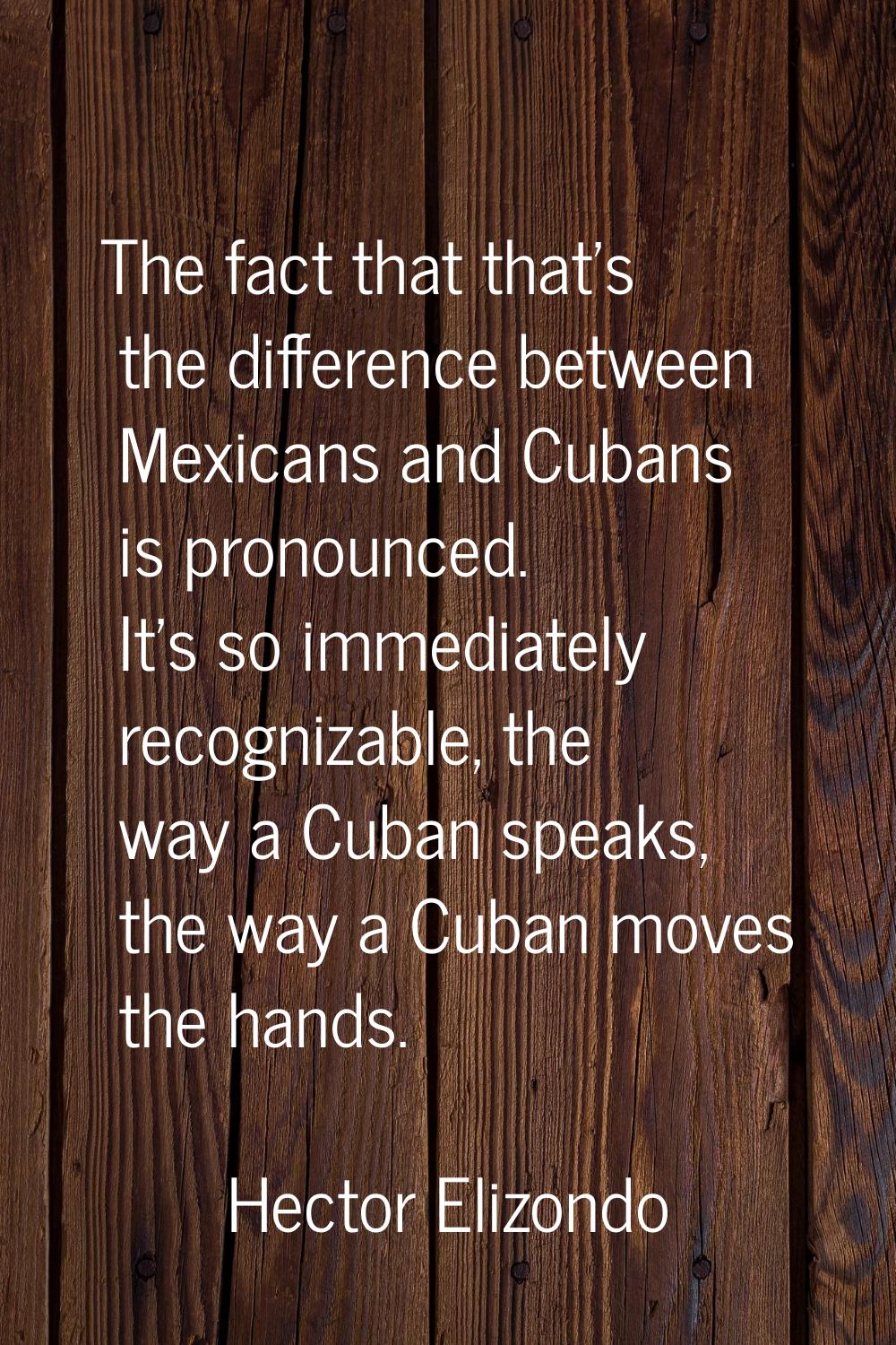 The fact that that's the difference between Mexicans and Cubans is pronounced. It's so immediately 