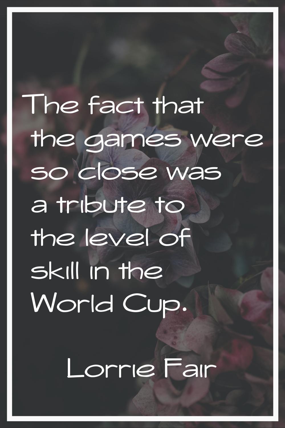 The fact that the games were so close was a tribute to the level of skill in the World Cup.