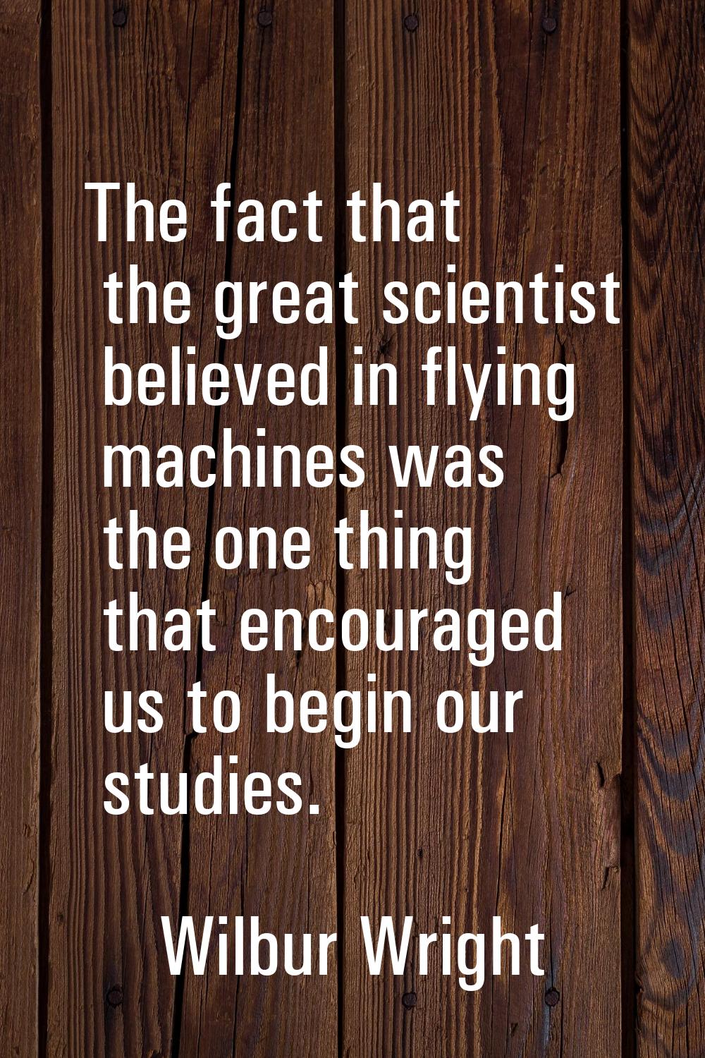 The fact that the great scientist believed in flying machines was the one thing that encouraged us 