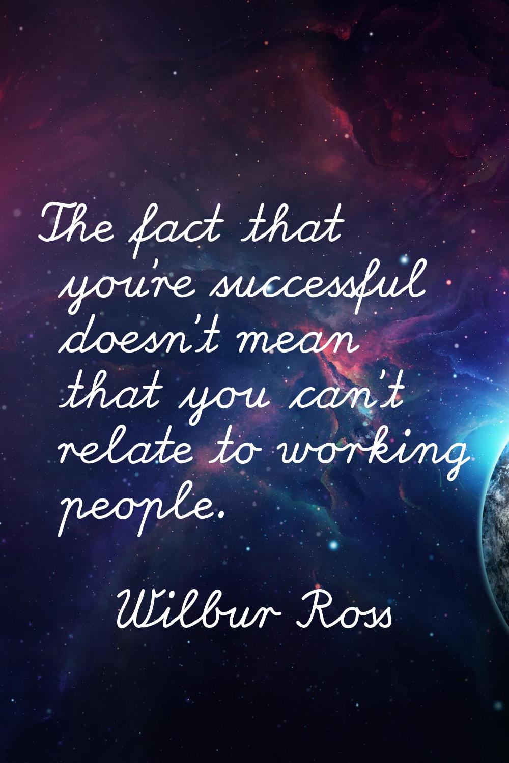 The fact that you're successful doesn't mean that you can't relate to working people.