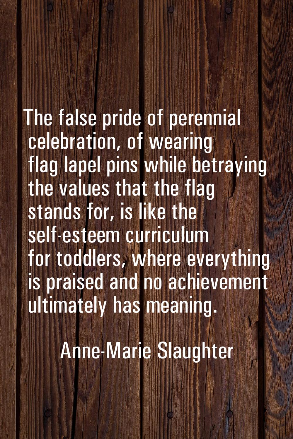 The false pride of perennial celebration, of wearing flag lapel pins while betraying the values tha