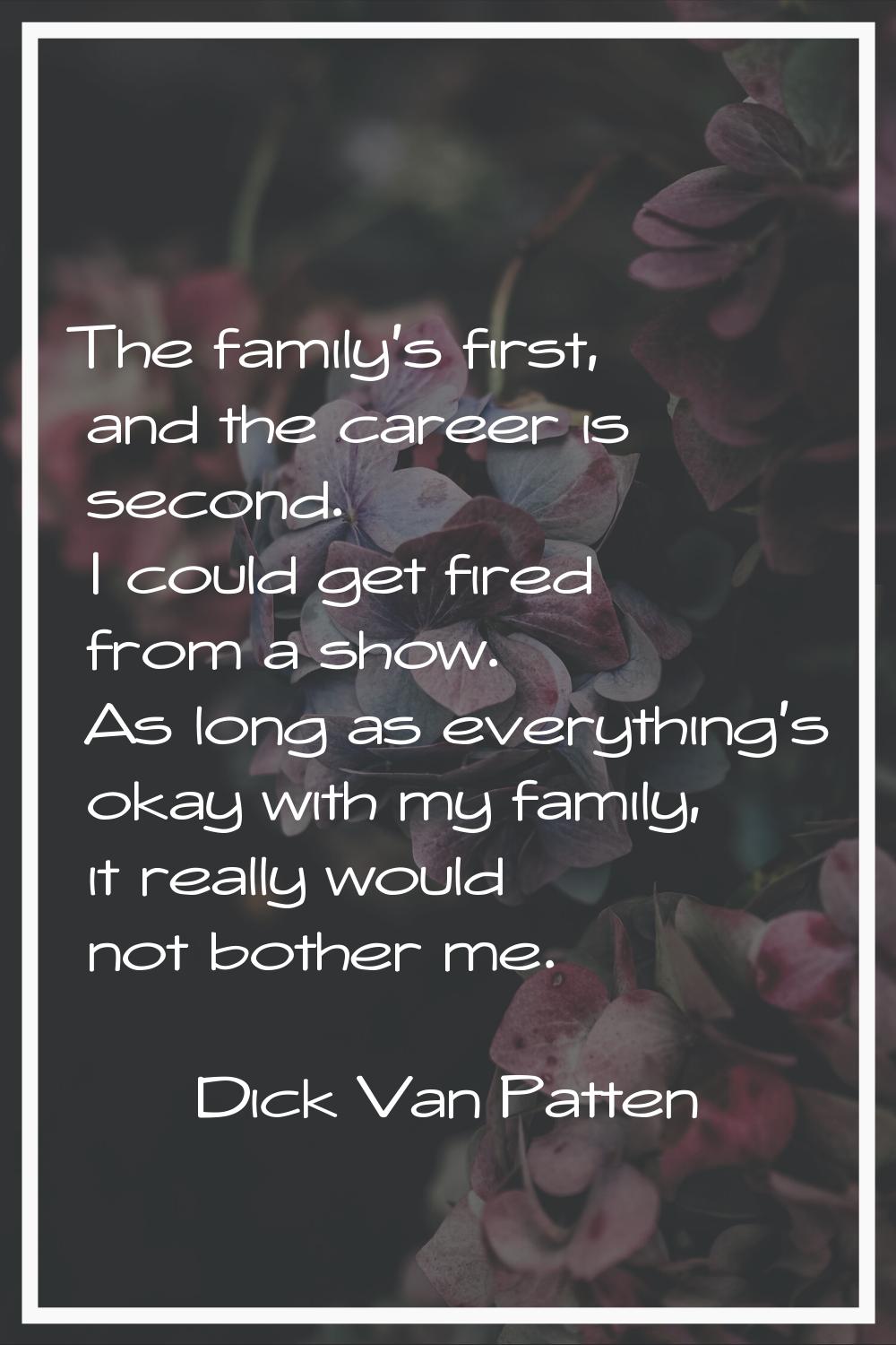 The family's first, and the career is second. I could get fired from a show. As long as everything'
