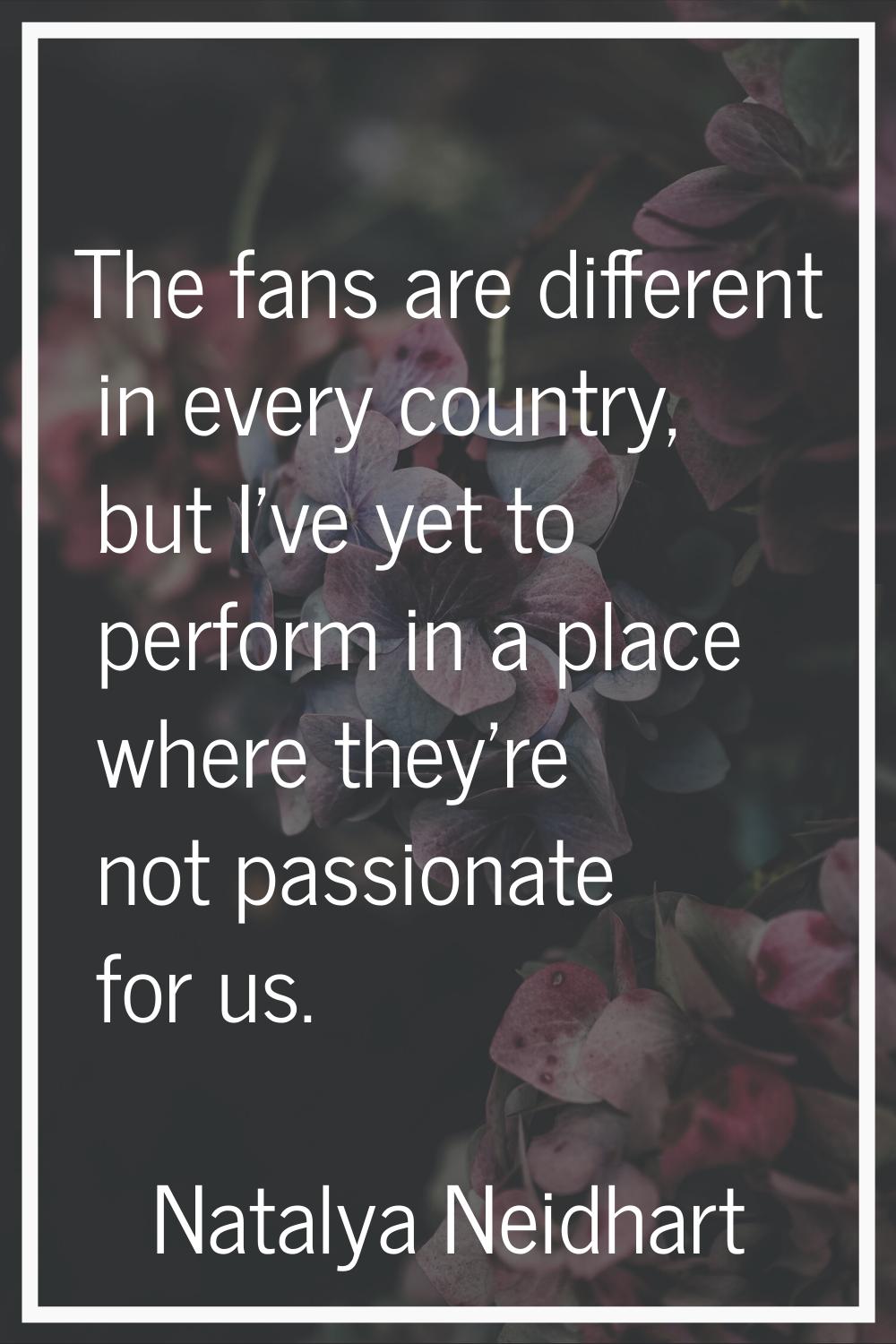 The fans are different in every country, but I've yet to perform in a place where they're not passi