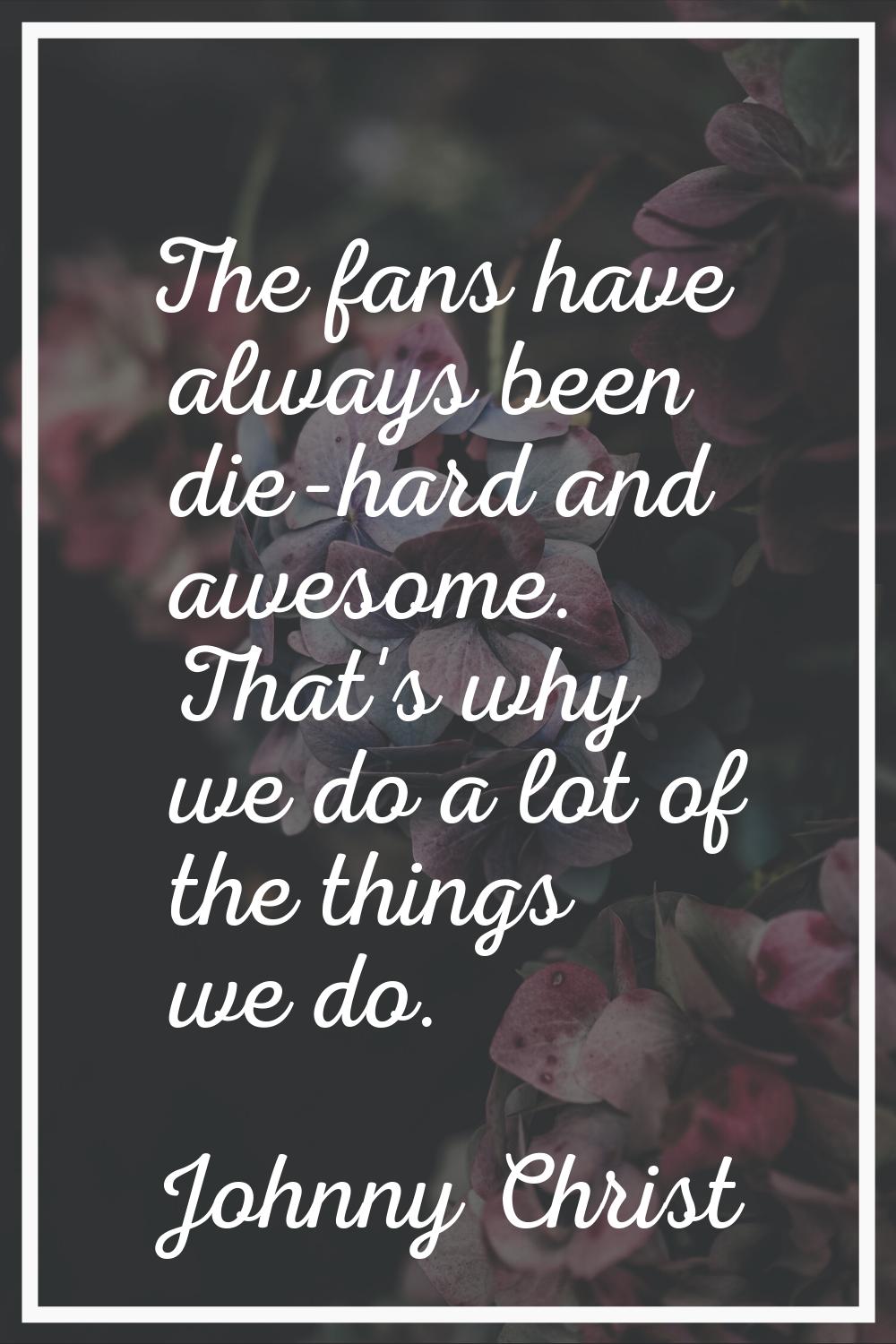 The fans have always been die-hard and awesome. That's why we do a lot of the things we do.