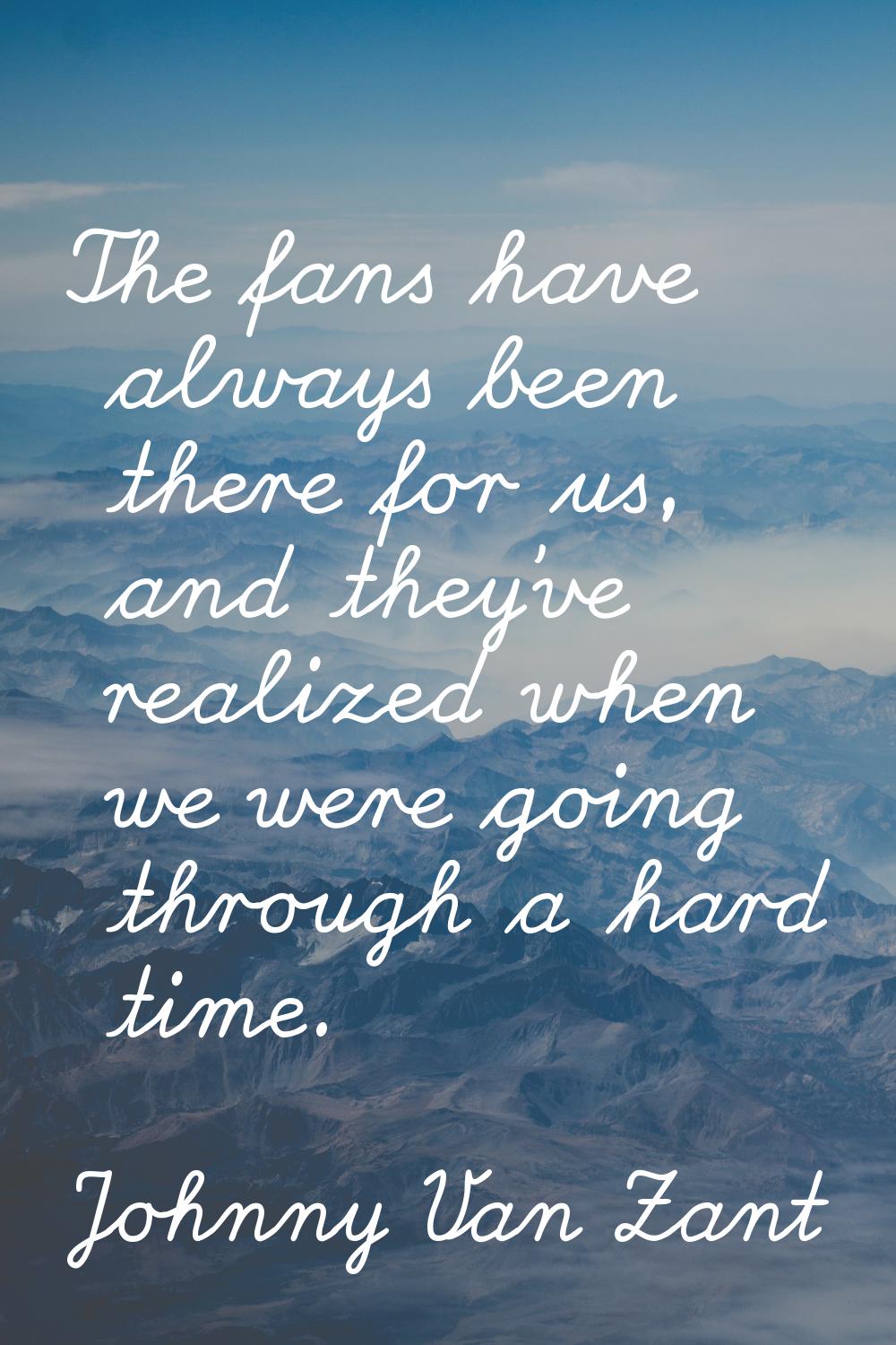 The fans have always been there for us, and they've realized when we were going through a hard time