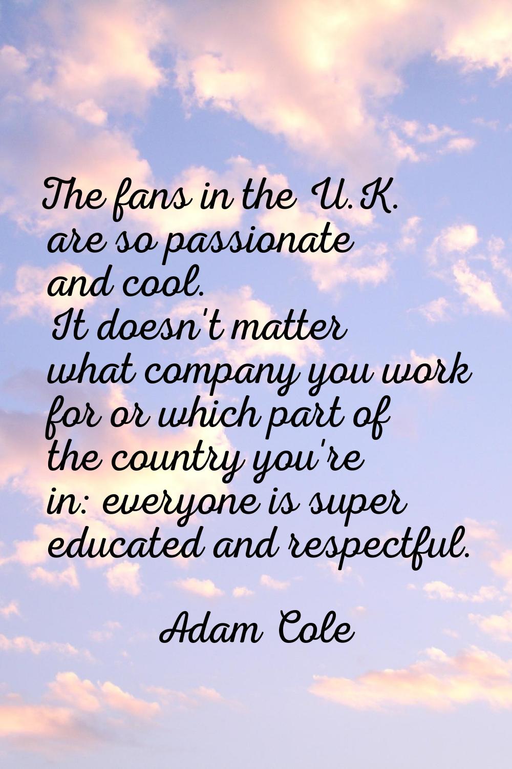 The fans in the U.K. are so passionate and cool. It doesn't matter what company you work for or whi