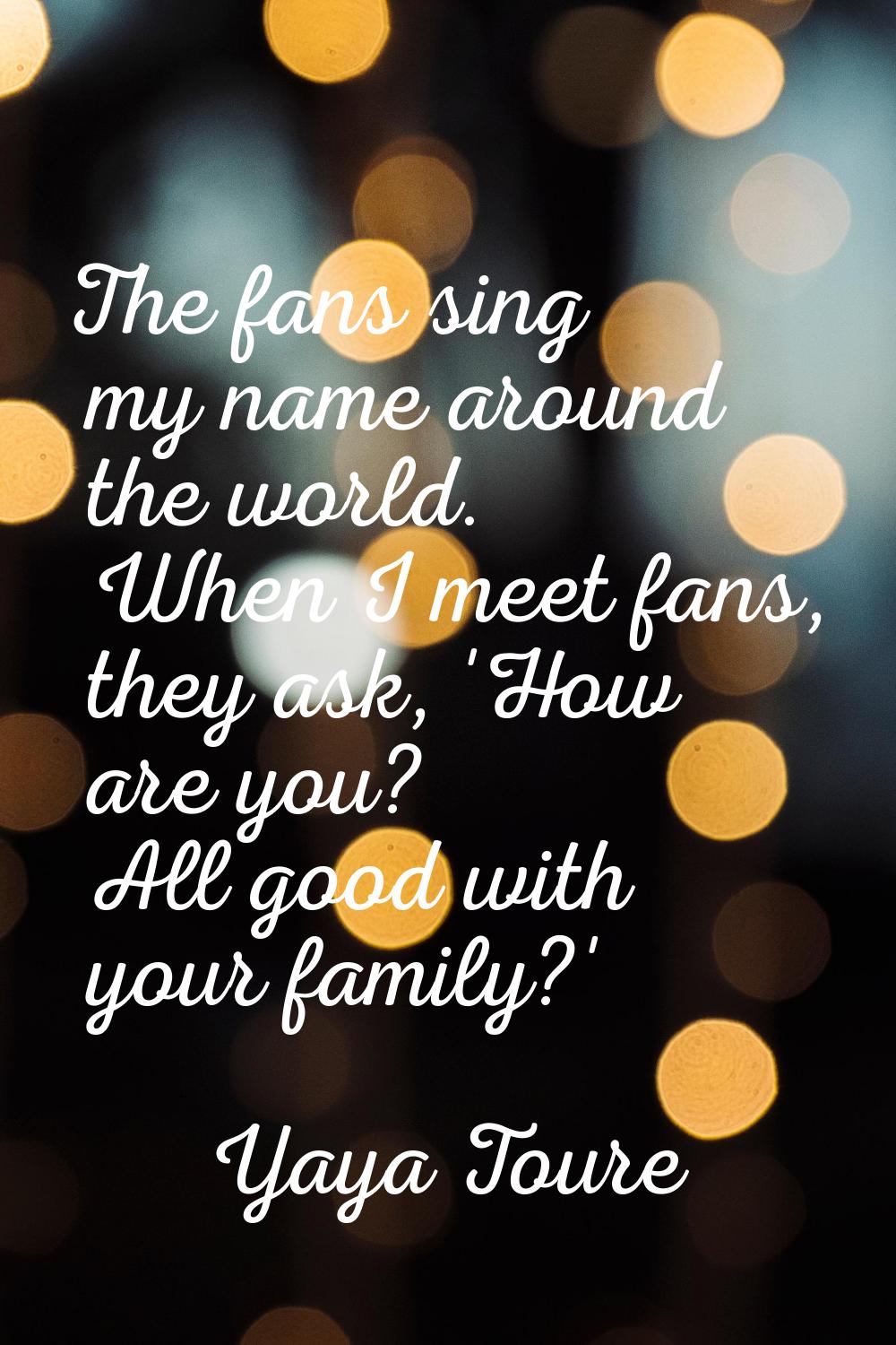 The fans sing my name around the world. When I meet fans, they ask, 'How are you? All good with you