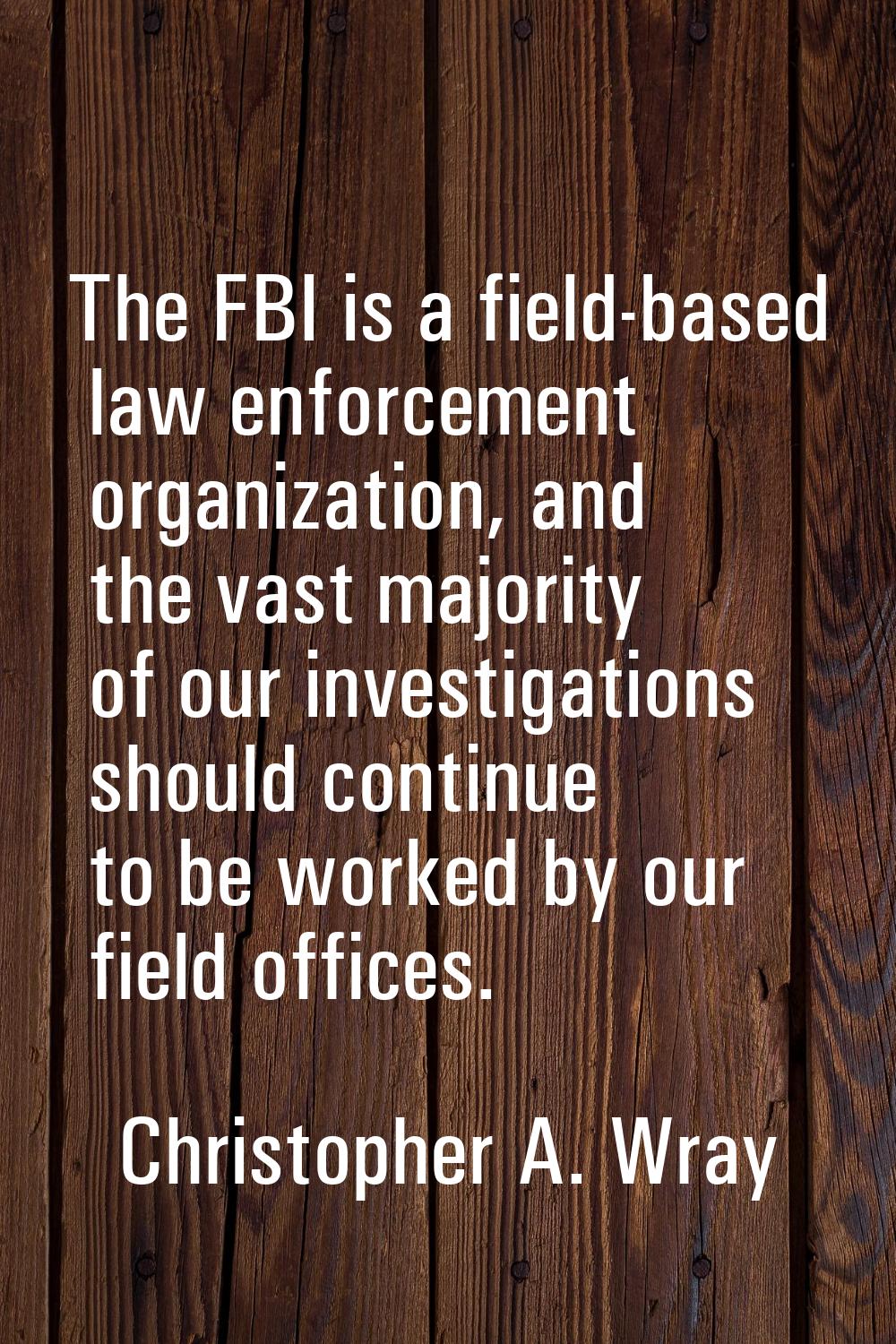 The FBI is a field-based law enforcement organization, and the vast majority of our investigations 