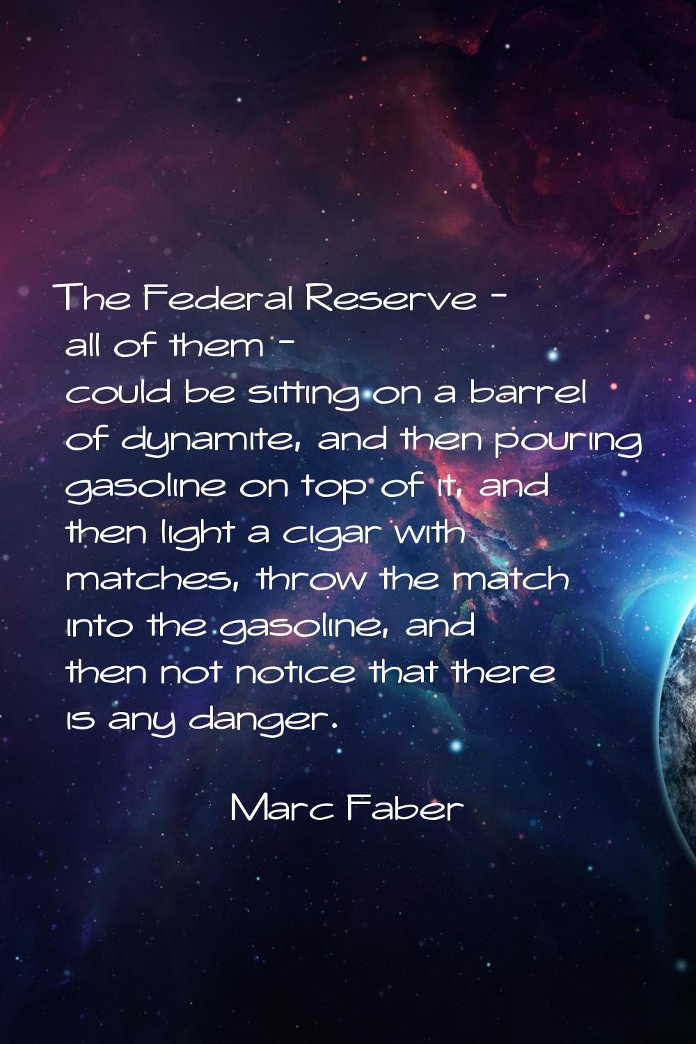 The Federal Reserve - all of them - could be sitting on a barrel of dynamite, and then pouring gaso