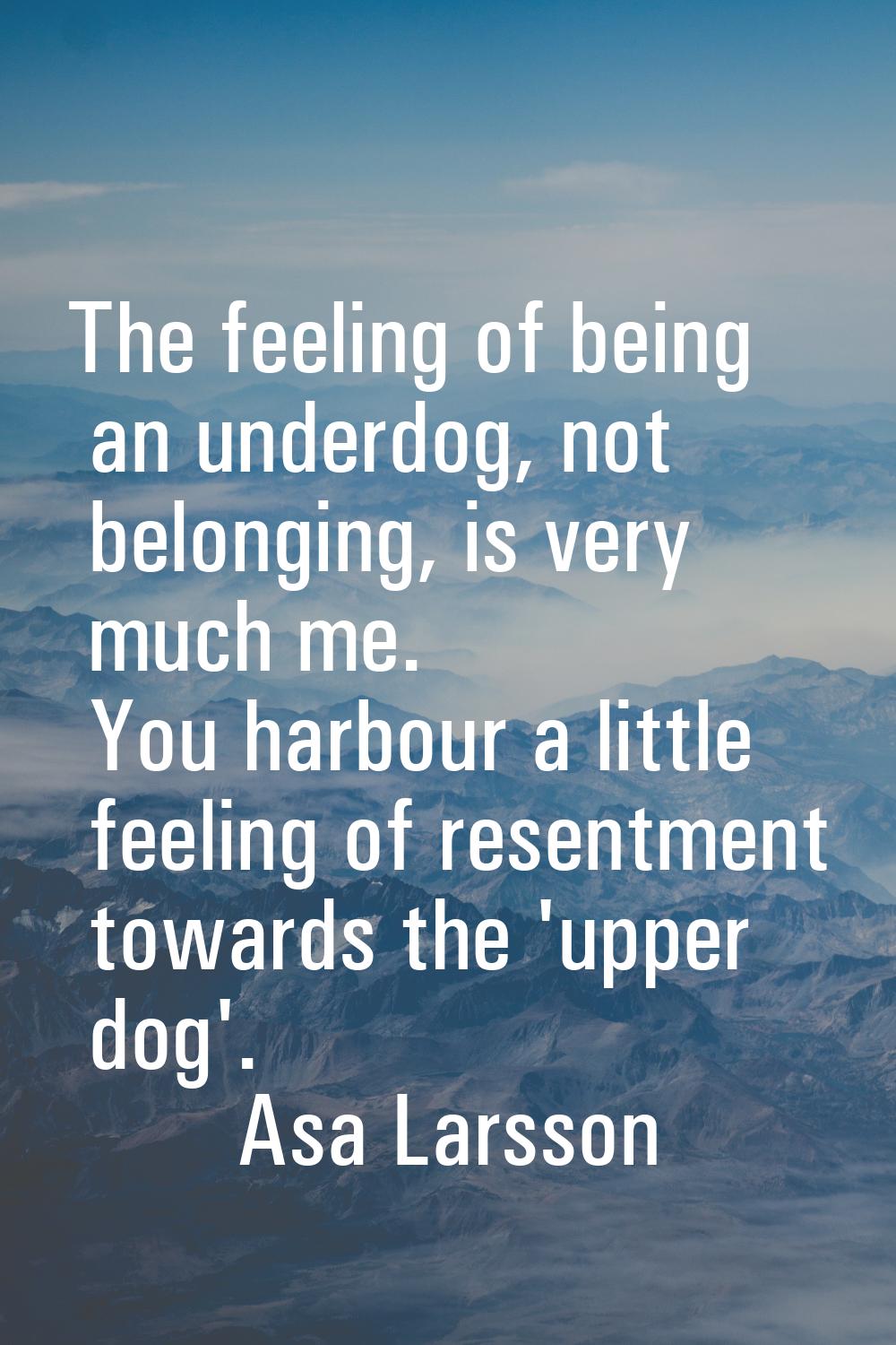 The feeling of being an underdog, not belonging, is very much me. You harbour a little feeling of r