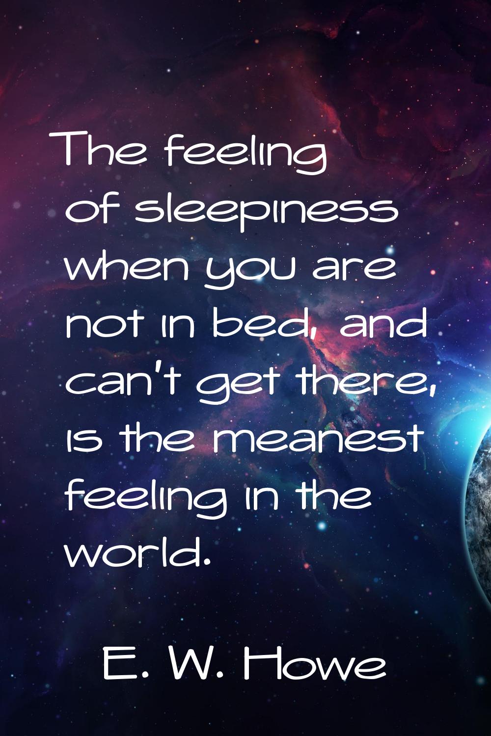 The feeling of sleepiness when you are not in bed, and can't get there, is the meanest feeling in t